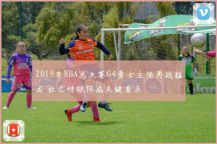2019年NBA总决赛G4勇士主场再战猛龙 杜兰特缺阵成关键看点