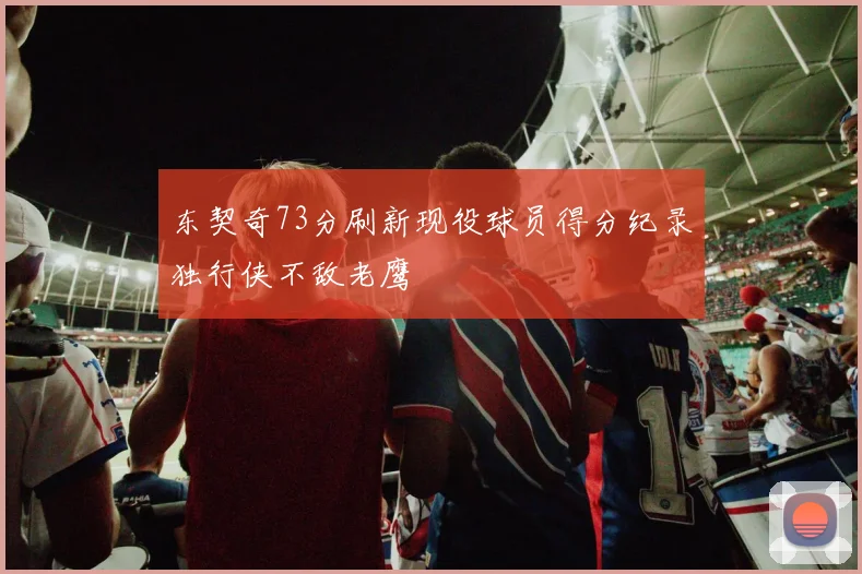 东契奇73分刷新现役球员得分纪录独行侠不敌老鹰