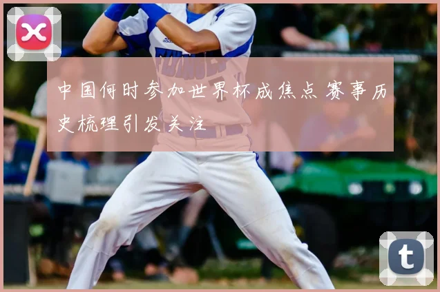 中国何时参加世界杯成焦点 赛事历史梳理引发关注