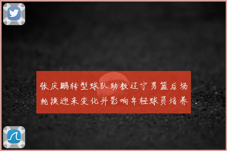 张庆鹏转型球队助教辽宁男篮后场轮换迎来变化并影响年轻球员培养