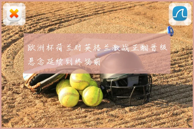 欧洲杯荷兰对英格兰激战正酣晋级悬念延续到终场前