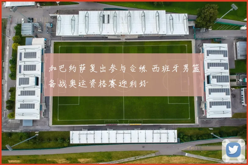 加巴约萨复出参与合练 西班牙男篮备战奥运资格赛迎利好