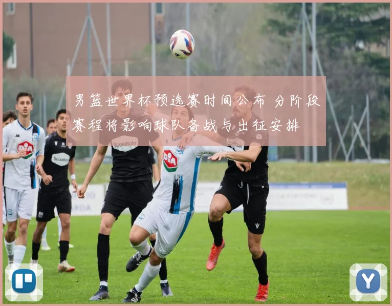 男篮世界杯预选赛时间公布 分阶段赛程将影响球队备战与出征安排