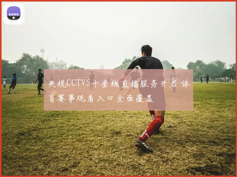 央视CCTV5十套线直播服务开启 体育赛事观看入口全面覆盖