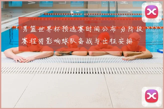 男篮世界杯预选赛时间公布 分阶段赛程将影响球队备战与出征安排