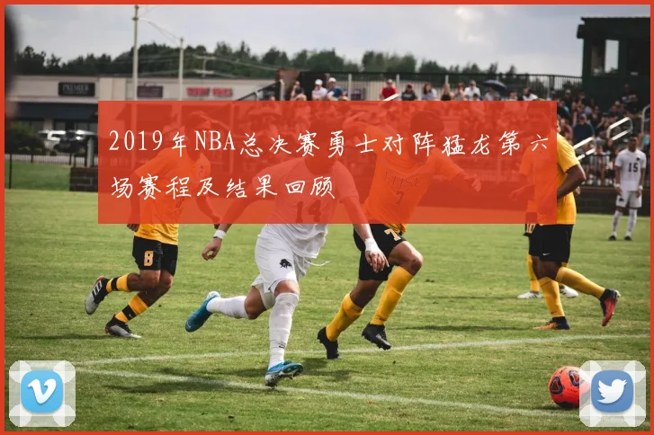 2019年NBA总决赛勇士对阵猛龙第六场赛程及结果回顾
