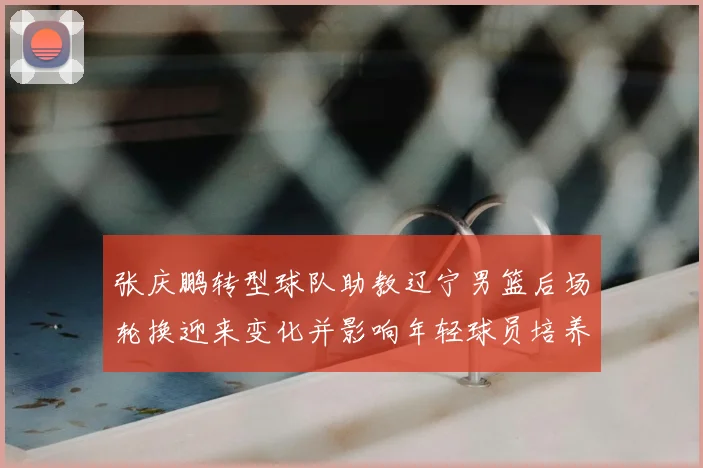 张庆鹏转型球队助教辽宁男篮后场轮换迎来变化并影响年轻球员培养