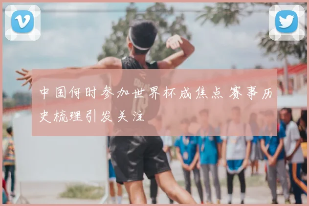 中国何时参加世界杯成焦点 赛事历史梳理引发关注