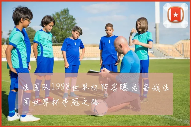 法国队1998世界杯阵容曝光 备战法国世界杯夺冠之路