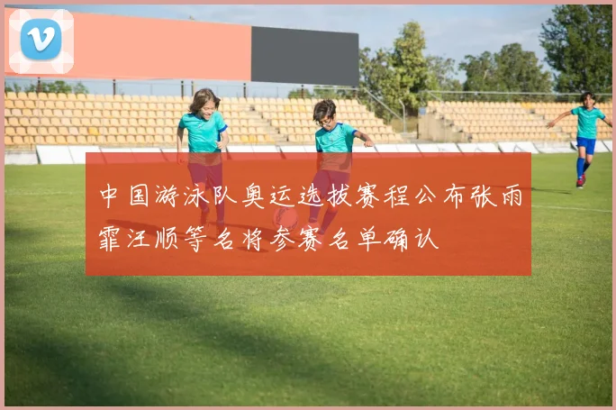 中国游泳队奥运选拔赛程公布张雨霏汪顺等名将参赛名单确认