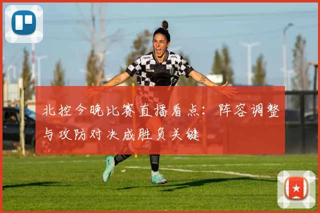 北控今晚比赛直播看点：阵容调整与攻防对决成胜负关键
