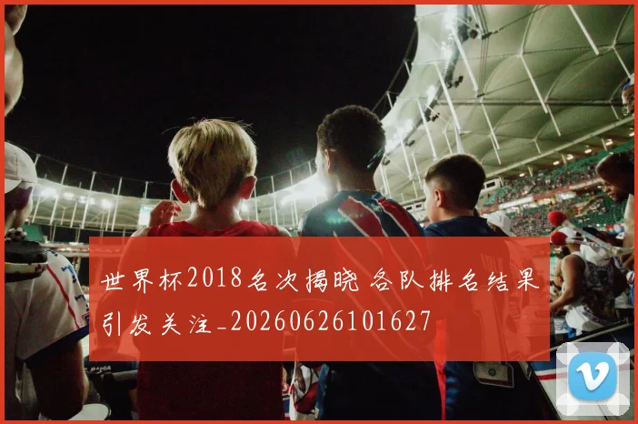 世界杯2018名次揭晓 各队排名结果引发关注_20260626101627