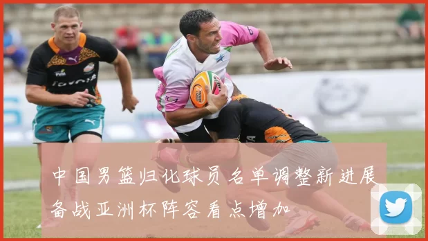 中国男篮归化球员名单调整新进展备战亚洲杯阵容看点增加