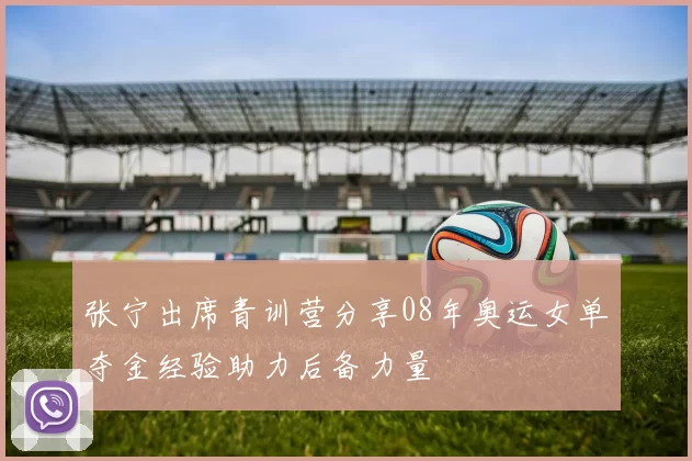 张宁出席青训营分享08年奥运女单夺金经验助力后备力量