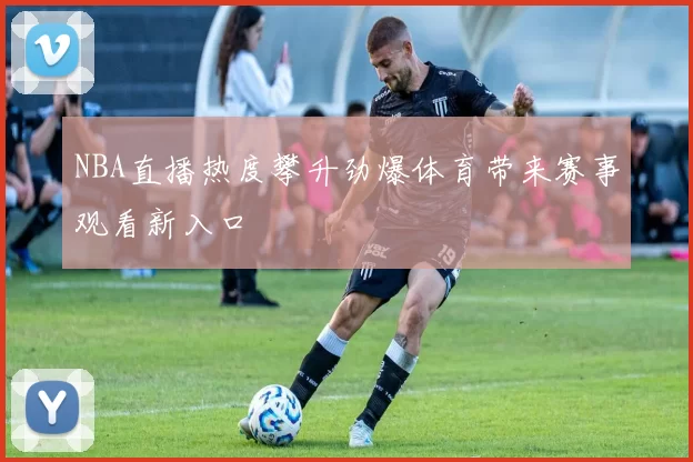 NBA直播热度攀升劲爆体育带来赛事观看新入口