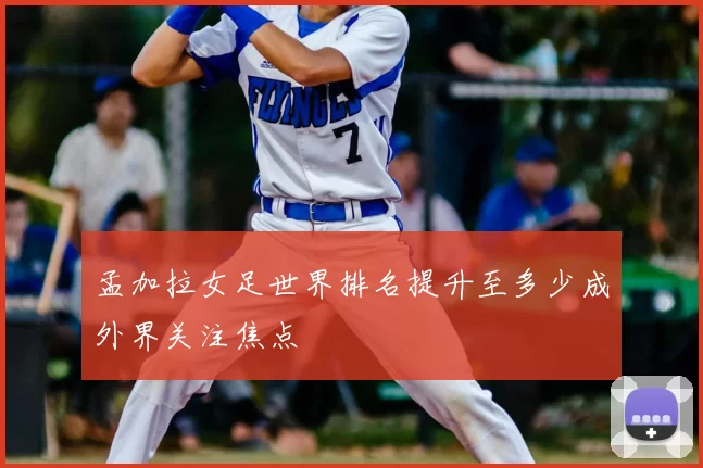 孟加拉女足世界排名提升至多少成外界关注焦点