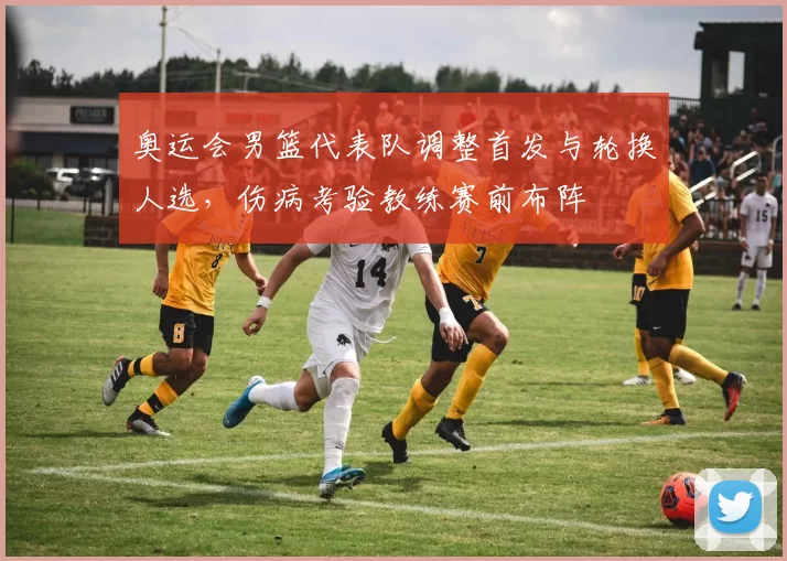 奥运会男篮代表队调整首发与轮换人选，伤病考验教练赛前布阵