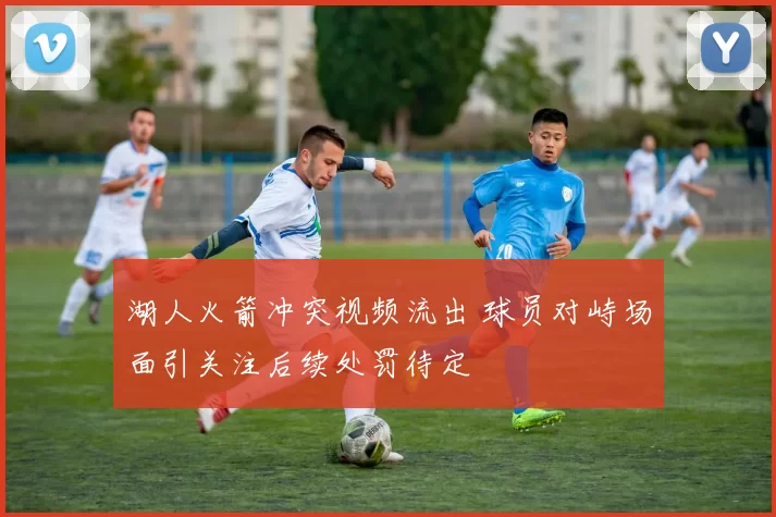 湖人火箭冲突视频流出 球员对峙场面引关注后续处罚待定