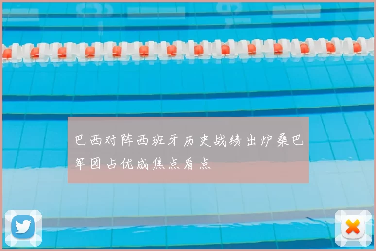 巴西对阵西班牙历史战绩出炉桑巴军团占优成焦点看点