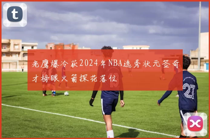 老鹰爆冷获2024年NBA选秀状元签奇才榜眼火箭探花落位