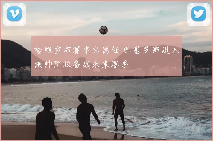 哈维宣布赛季末离任 巴塞罗那进入换帅阶段备战未来赛季