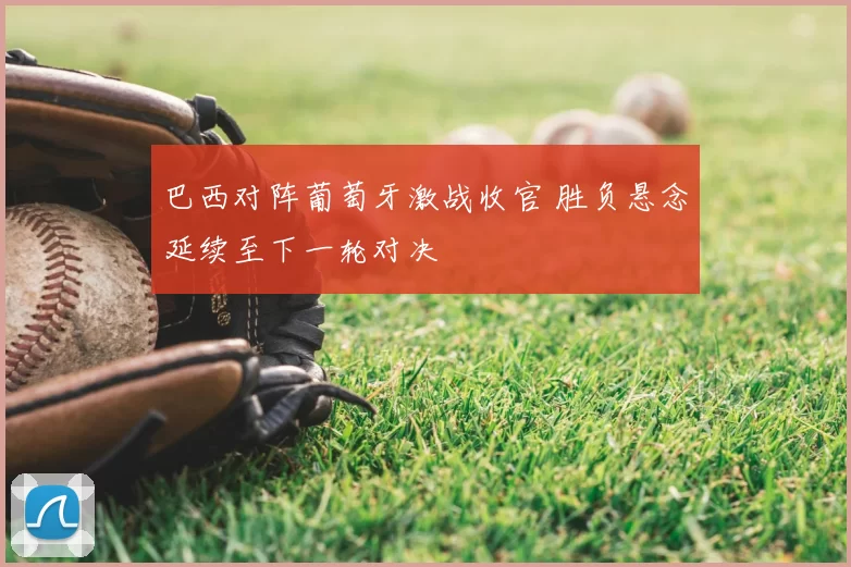 巴西对阵葡萄牙激战收官 胜负悬念延续至下一轮对决