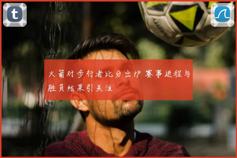 火箭对步行者比分出炉 赛事进程与胜负结果引关注