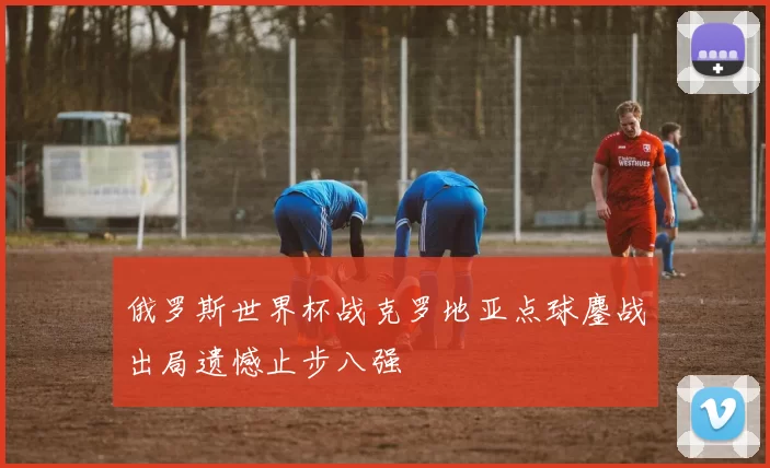俄罗斯世界杯战克罗地亚点球鏖战出局遗憾止步八强