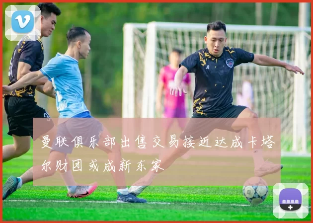 曼联俱乐部出售交易接近达成卡塔尔财团或成新东家