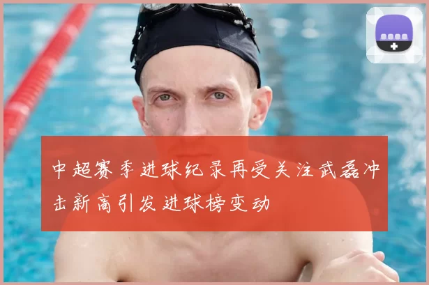 中超赛季进球纪录再受关注武磊冲击新高引发进球榜变动