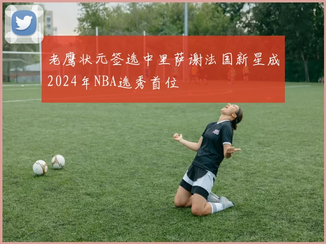 老鹰状元签选中里萨谢法国新星成2024年NBA选秀首位