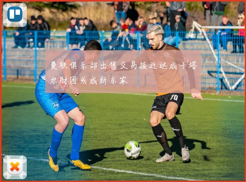 曼联俱乐部出售交易接近达成卡塔尔财团或成新东家