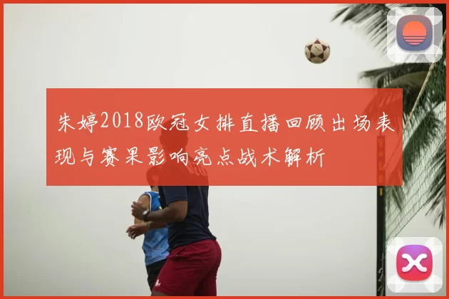 朱婷2018欧冠女排直播回顾出场表现与赛果影响亮点战术解析