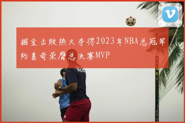 掘金击败热火夺得2023年NBA总冠军约基奇荣膺总决赛MVP