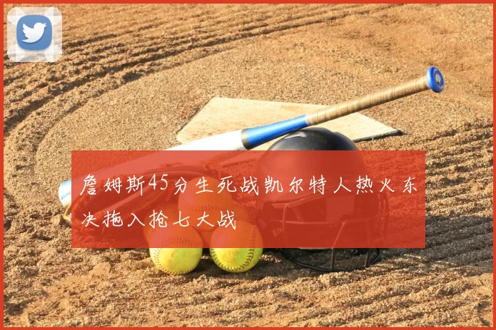 詹姆斯45分生死战凯尔特人热火东决拖入抢七大战