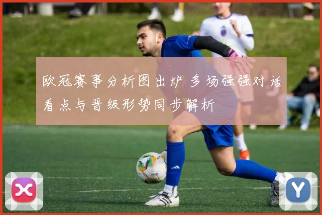 欧冠赛事分析图出炉 多场强强对话看点与晋级形势同步解析