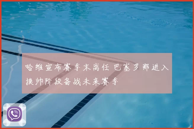 哈维宣布赛季末离任 巴塞罗那进入换帅阶段备战未来赛季