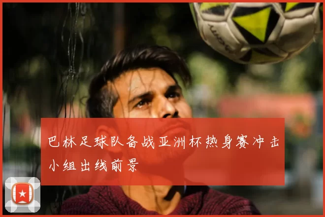 巴林足球队备战亚洲杯热身赛冲击小组出线前景