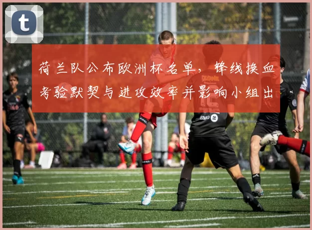 荷兰队公布欧洲杯名单，锋线换血考验默契与进攻效率并影响小组出线形势