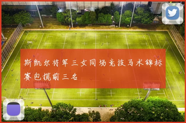 斯凯尔将军三女同场竞技马术锦标赛包揽前三名