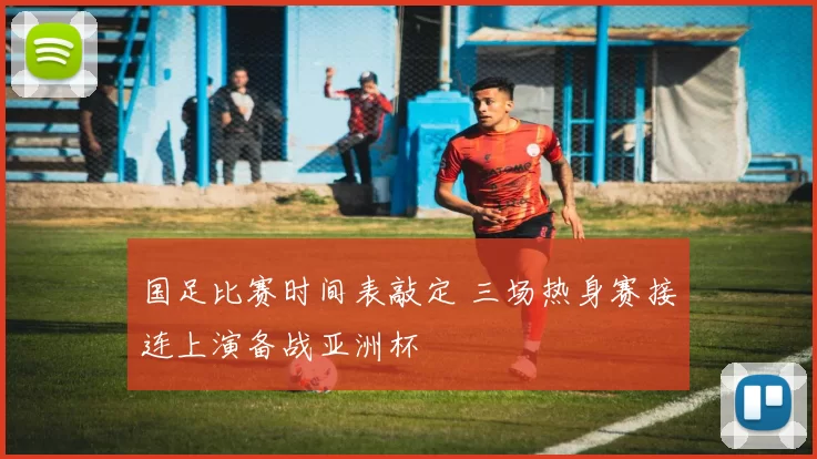 国足比赛时间表敲定 三场热身赛接连上演备战亚洲杯