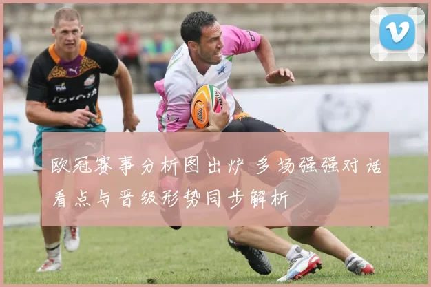 欧冠赛事分析图出炉 多场强强对话看点与晋级形势同步解析