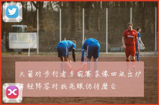 火箭对步行者季前赛录像回放出炉年轻阵容对抗亮眼仍待磨合