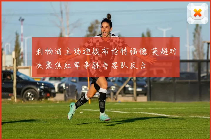 利物浦主场迎战布伦特福德 英超对决聚焦红军争胜与客队反击