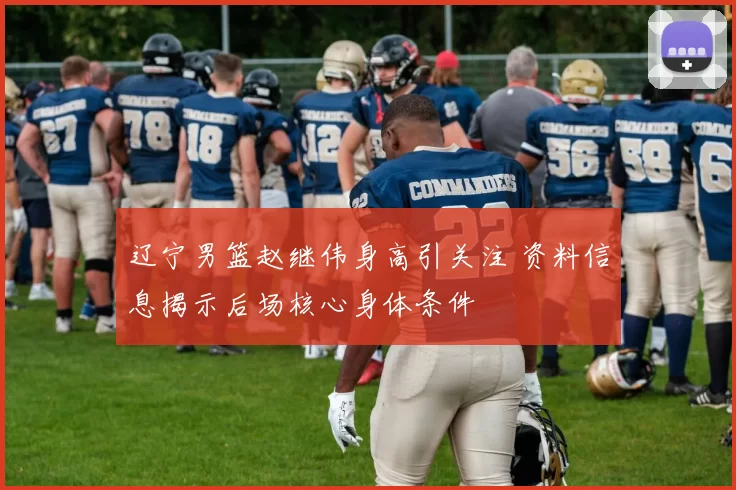 辽宁男篮赵继伟身高引关注 资料信息揭示后场核心身体条件