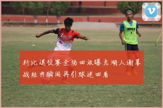 科比退役赛全场回放曝光湖人谢幕战经典瞬间再引球迷回看