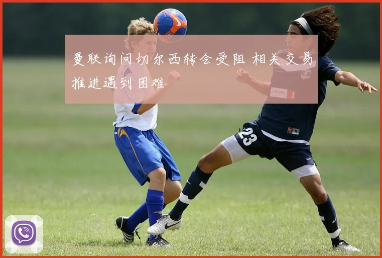 曼联询问切尔西转会受阻 相关交易推进遇到困难