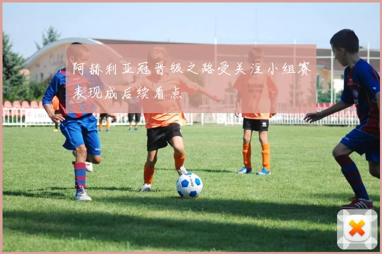 阿赫利亚冠晋级之路受关注小组赛表现成后续看点