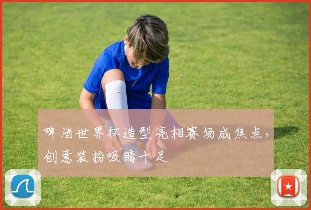 啤酒世界杯造型亮相赛场成焦点，创意装扮吸睛十足