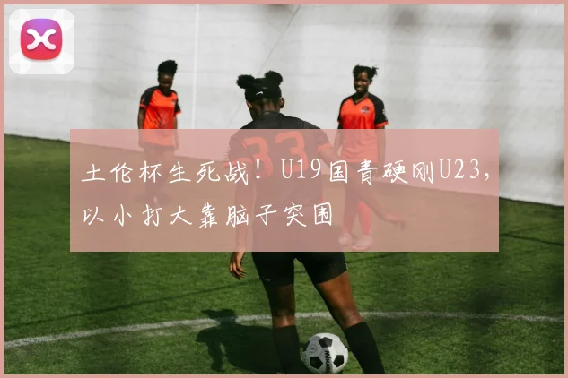 土伦杯生死战！U19国青硬刚U23，以小打大靠脑子突围